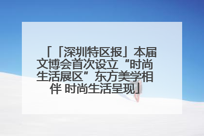 「深圳特区报」本届文博会首次设立“时尚生活展区”东方美学相伴 时尚生活呈现