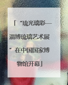 “琉光璃彩—淄博琉璃艺术展”在中国国家博物馆开幕