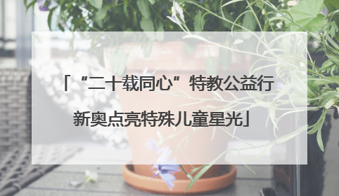 “二十载同心”特教公益行 新奥点亮特殊儿童星光