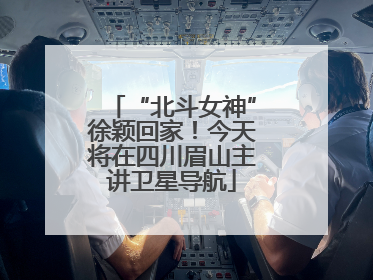 “北斗女神”徐颖回家！今天将在四川眉山主讲卫星导航