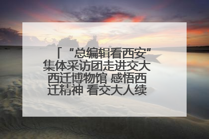 “总编辑看西安”集体采访团走进交大西迁博物馆 感悟西迁精神 看交大人续写爱国奋斗新篇章