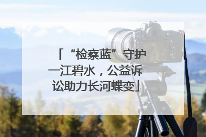 “检察蓝”守护一江碧水，公益诉讼助力长河蝶变