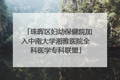 珠晖区妇幼保健院加入中南大学湘雅医院全科医学专科联盟