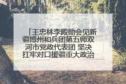 王忠林李殿勋会见新疆博州和兵团第五师双河市党政代表团 坚决扛牢对口援疆重大政治责任 推动双方实现优势互补务实合作