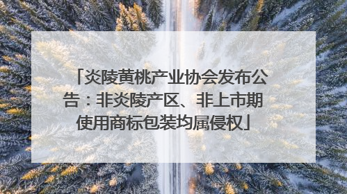 炎陵黄桃产业协会发布公告：非炎陵产区、非上市期使用商标包装均属侵权