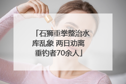 石狮重拳整治水库乱象 两日劝离垂钓者70余人