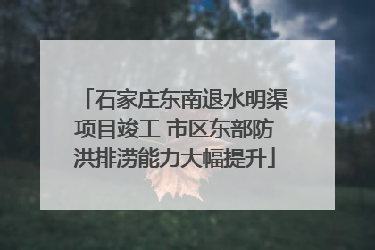 石家庄东南退水明渠项目竣工 市区东部防洪排涝能力大幅提升
