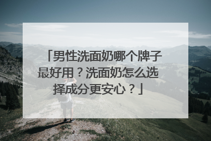 男性洗面奶哪个牌子最好用？洗面奶怎么选择成分更安心？