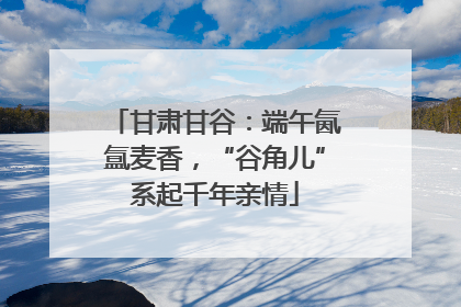 甘肃甘谷：端午氤氲麦香，“谷角儿”系起千年亲情