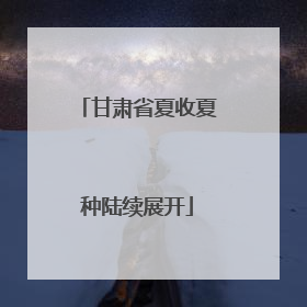 甘肃省夏收夏种陆续展开
