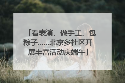 看表演、做手工、包粽子……北京多社区开展丰富活动庆端午