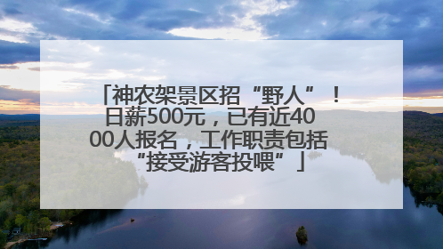 神农架景区招“野人”！日薪500元，已有近4000人报名，工作职责包括“接受游客投喂”