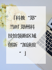 科教“郑”当时 郑州科技馆领跑区域创新“加速度”