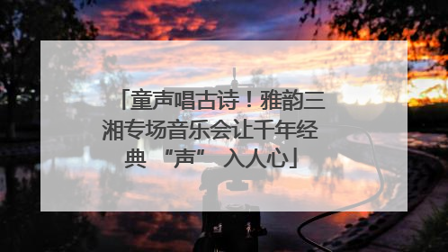 童声唱古诗！雅韵三湘专场音乐会让千年经典 “声” 入人心
