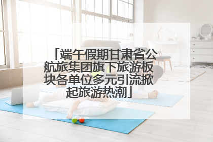 端午假期甘肃省公航旅集团旗下旅游板块各单位多元引流掀起旅游热潮