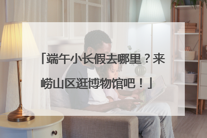 端午小长假去哪里？来崂山区逛博物馆吧！