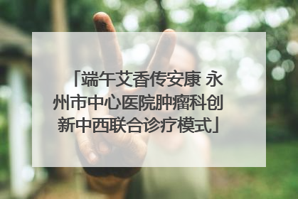端午艾香传安康 永州市中心医院肿瘤科创新中西联合诊疗模式