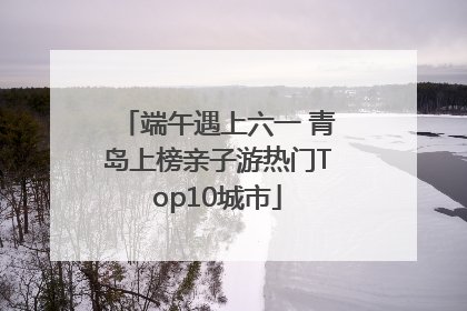 端午遇上六一 青岛上榜亲子游热门Top10城市