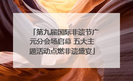 第九届国际非遗节广元分会场启幕 五大主题活动点燃非遗盛宴