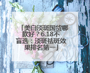 美白淡斑国货哪款好？6.18不盲选：淡斑祛斑效果排名第一
