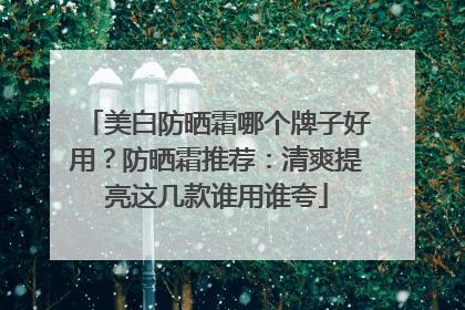 美白防晒霜哪个牌子好用？防晒霜推荐：清爽提亮这几款谁用谁夸