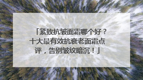 紧致抗皱面霜哪个好？十大最有效抗衰老面霜点评，告别皱纹暗沉！