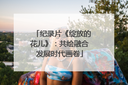 纪录片《绽放的花儿》：共绘融合发展时代画卷