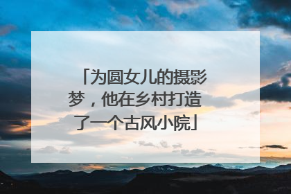 为圆女儿的摄影梦，他在乡村打造了一个古风小院
