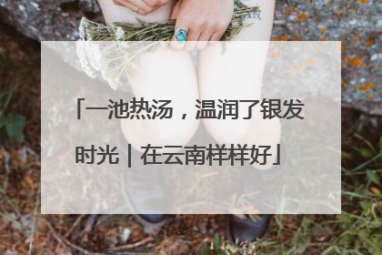一池热汤，温润了银发时光｜在云南样样好
