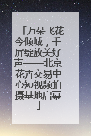 万朵飞花今倾城，千屏绽放美好声——北京花卉交易中心短视频拍摄基地启幕