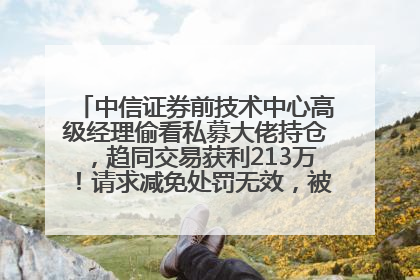 中信证券前技术中心高级经理偷看私募大佬持仓，趋同交易获利213万！请求减免处罚无效，被罚没426万