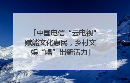 中国电信“云电视”赋能文化惠民，乡村文娱“唱”出新活力