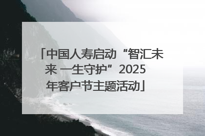 中国人寿启动“智汇未来 一生守护”2025年客户节主题活动