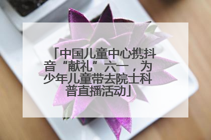 中国儿童中心携抖音“献礼”六一，为少年儿童带去院士科普直播活动
