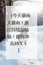 今天暴雨大暴雨！浙江持续湿哒哒！即将冲击35℃+