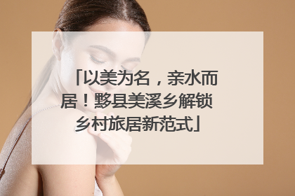 以美为名，亲水而居！黟县美溪乡解锁乡村旅居新范式