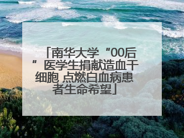 南华大学“00后”医学生捐献造血干细胞 点燃白血病患者生命希望