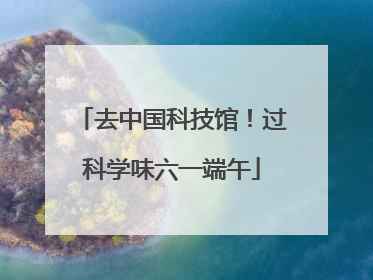 去中国科技馆！过科学味六一端午