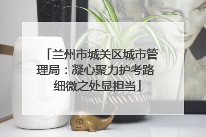 兰州市城关区城市管理局：凝心聚力护考路 细微之处显担当