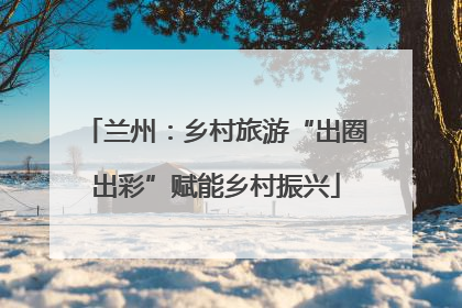 兰州：乡村旅游“出圈出彩”赋能乡村振兴