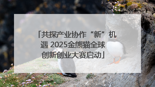 共探产业协作“新”机遇 2025金熊猫全球创新创业大赛启动