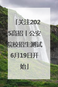 关注2025高招丨公安院校招生测试6月19日开始