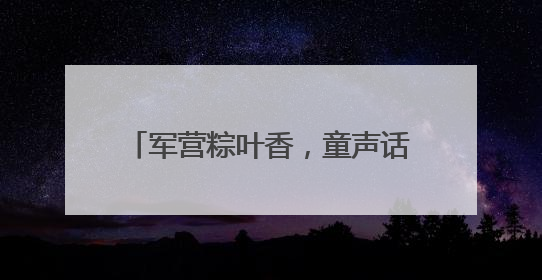 军营粽叶香，童声话国防！这个“六一”，迷彩绿里播种爱国心