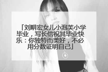 刘畊宏女儿小泡芙小学毕业，写长信祝其毕业快乐：你独特而美好，不必用分数证明自己