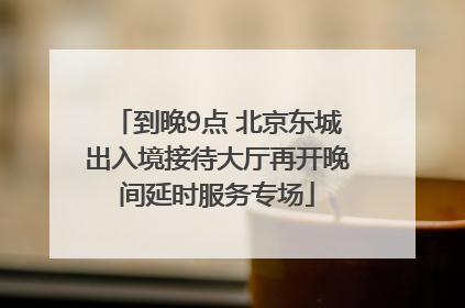 到晚9点 北京东城出入境接待大厅再开晚间延时服务专场