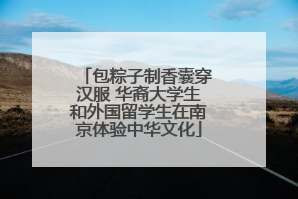 包粽子制香囊穿汉服 华裔大学生和外国留学生在南京体验中华文化