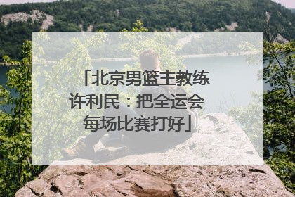 北京男篮主教练许利民：把全运会每场比赛打好