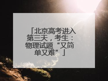 北京高考进入第三天，考生：物理试题“又简单又难”
