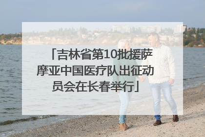 吉林省第10批援萨摩亚中国医疗队出征动员会在长春举行