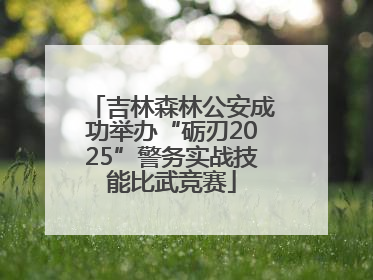 吉林森林公安成功举办“砺刃2025”警务实战技能比武竞赛